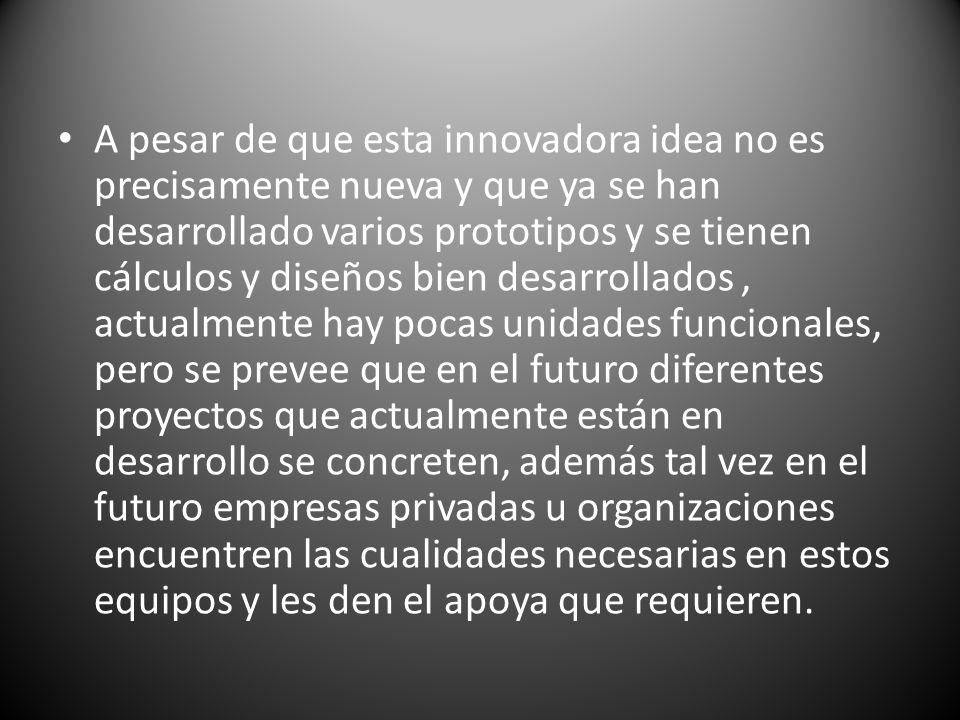 A pesar de que esta innovadora idea no es precisamente nueva y que ya se han desarrollado varios prototipos y se tienen cálculos y diseños bien desarrollados , actualmente hay pocas unidades funcionales, pero se prevee que en el futuro diferentes proyectos que actualmente están en desarrollo se concreten, además tal vez en el futuro empresas privadas u organizaciones encuentren las cualidades necesarias en estos equipos y les den el apoya que requieren.