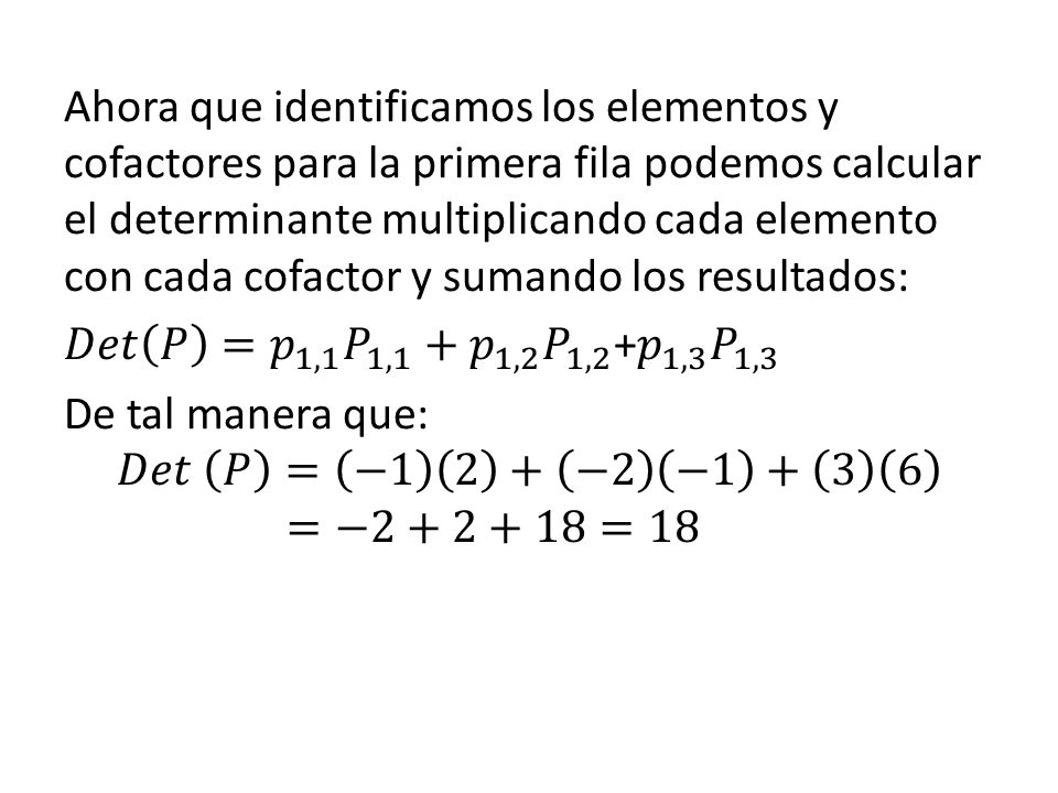 Ahora que identificamos los elementos y cofactores para la primera fila podemos calcular el determinante multiplicando cada elemento con cada cofactor y sumando los resultados: 𝐷𝑒𝑡 𝑃 = 𝑝 1,1 𝑃 1,1 + 𝑝 1,2 𝑃 1,2 + 𝑝 1,3 𝑃 1,3 De tal manera que: 𝐷𝑒𝑡 𝑃 = −1 2 + −2 − =−2+2+18=18
