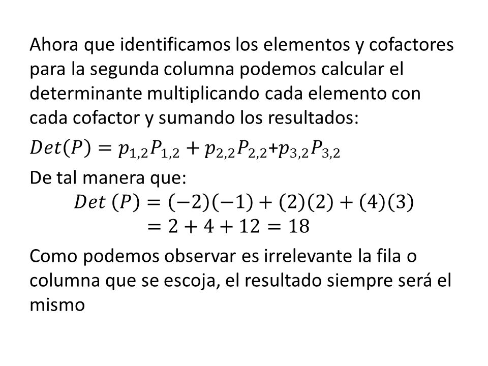 Ahora que identificamos los elementos y cofactores para la segunda columna podemos calcular el determinante multiplicando cada elemento con cada cofactor y sumando los resultados: 𝐷𝑒𝑡 𝑃 = 𝑝 1,2 𝑃 1,2 + 𝑝 2,2 𝑃 2,2 + 𝑝 3,2 𝑃 3,2 De tal manera que: 𝐷𝑒𝑡 𝑃 = −2 − =2+4+12=18 Como podemos observar es irrelevante la fila o columna que se escoja, el resultado siempre será el mismo