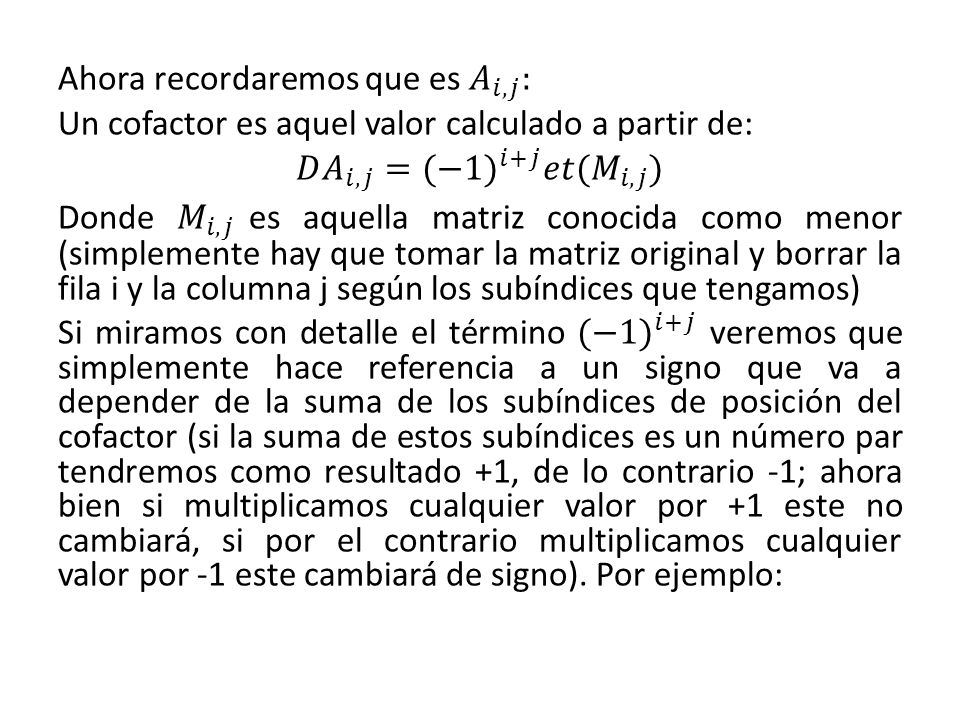 Ahora recordaremos que es 𝐴 𝑖,𝑗 : Un cofactor es aquel valor calculado a partir de: 𝐷 𝐴 𝑖,𝑗 =(−1 ) 𝑖+𝑗 𝑒𝑡( 𝑀 𝑖,𝑗 ) Donde 𝑀 𝑖,𝑗 es aquella matriz conocida como menor (simplemente hay que tomar la matriz original y borrar la fila i y la columna j según los subíndices que tengamos) Si miramos con detalle el término (−1 ) 𝑖+𝑗 veremos que simplemente hace referencia a un signo que va a depender de la suma de los subíndices de posición del cofactor (si la suma de estos subíndices es un número par tendremos como resultado +1, de lo contrario -1; ahora bien si multiplicamos cualquier valor por +1 este no cambiará, si por el contrario multiplicamos cualquier valor por -1 este cambiará de signo).