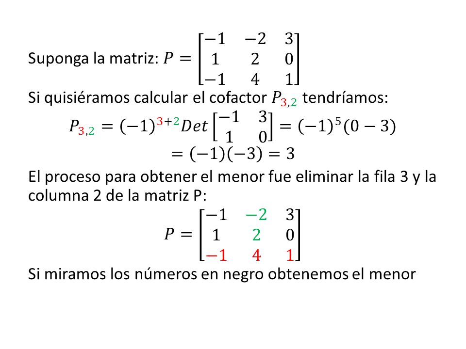 Suponga la matriz: 𝑃= −1 − −1 4 1 Si quisiéramos calcular el cofactor 𝑃 3,2 tendríamos: 𝑃 3,2 = −1 3+2 𝐷𝑒𝑡 − = −1 5 (0−3) = −1 −3 =3 El proceso para obtener el menor fue eliminar la fila 3 y la columna 2 de la matriz P: 𝑃= −1 − −1 4 1 Si miramos los números en negro obtenemos el menor