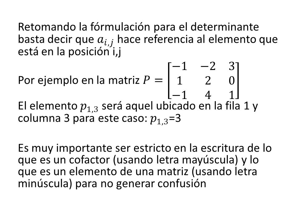 Retomando la fórmulación para el determinante basta decir que 𝑎 𝑖,𝑗 hace referencia al elemento que está en la posición i,j Por ejemplo en la matriz 𝑃= −1 − −1 4 1 El elemento 𝑝 1,3 será aquel ubicado en la fila 1 y columna 3 para este caso: 𝑝 1,3 =3 Es muy importante ser estricto en la escritura de lo que es un cofactor (usando letra mayúscula) y lo que es un elemento de una matriz (usando letra minúscula) para no generar confusión