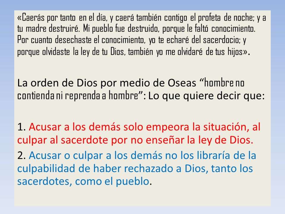 «Caerás por tanto en el día, y caerá también contigo el profeta de noche; y a tu madre destruiré. Mi pueblo fue destruido, porque le faltó conocimiento. Por cuanto desechaste el conocimiento, yo te echaré del sacerdocio; y porque olvidaste la ley de tu Dios, también yo me olvidaré de tus hijos».
