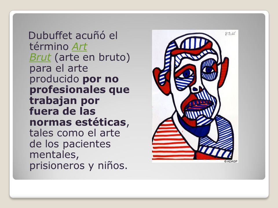 Dubuffet acuñó el término Art Brut (arte en bruto) para el arte producido por no profesionales que trabajan por fuera de las normas estéticas, tales como el arte de los pacientes mentales, prisioneros y niños.