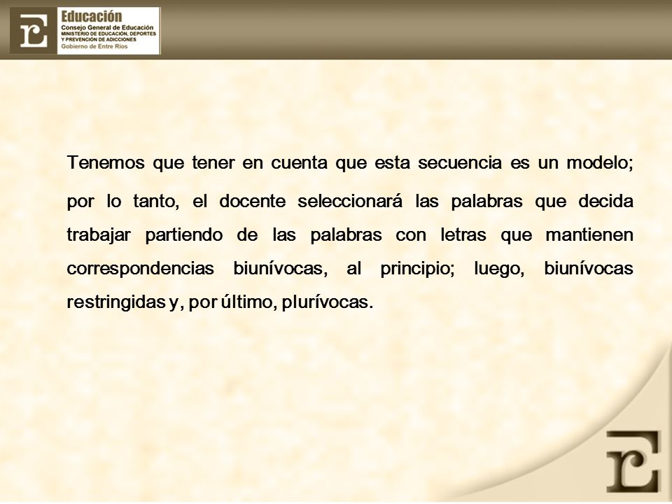 Tenemos que tener en cuenta que esta secuencia es un modelo; por lo tanto, el docente seleccionará las palabras que decida trabajar partiendo de las palabras con letras que mantienen correspondencias biunívocas, al principio; luego, biunívocas restringidas y, por último, plurívocas.