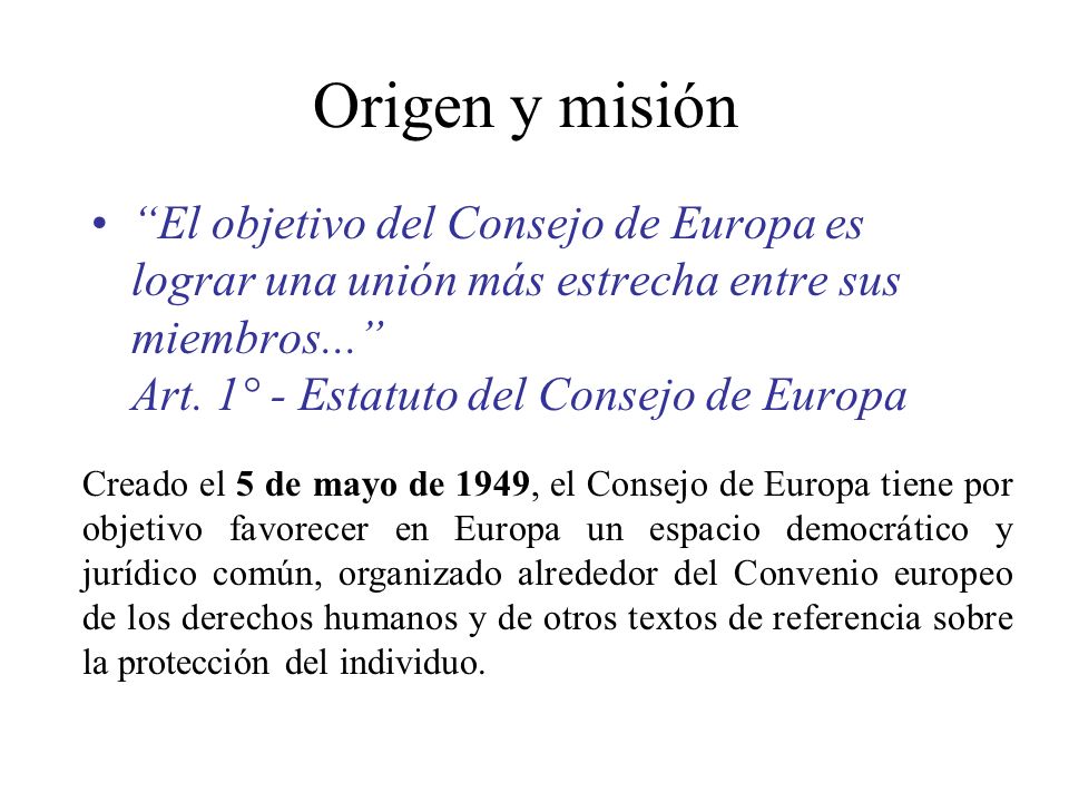 Origen y misión El objetivo del Consejo de Europa es lograr una unión más estrecha entre sus miembros... Art. 1° - Estatuto del Consejo de Europa.