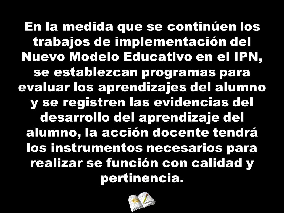 En la medida que se continúen los trabajos de implementación del Nuevo Modelo Educativo en el IPN, se establezcan programas para evaluar los aprendizajes del alumno y se registren las evidencias del desarrollo del aprendizaje del alumno, la acción docente tendrá los instrumentos necesarios para realizar se función con calidad y pertinencia.