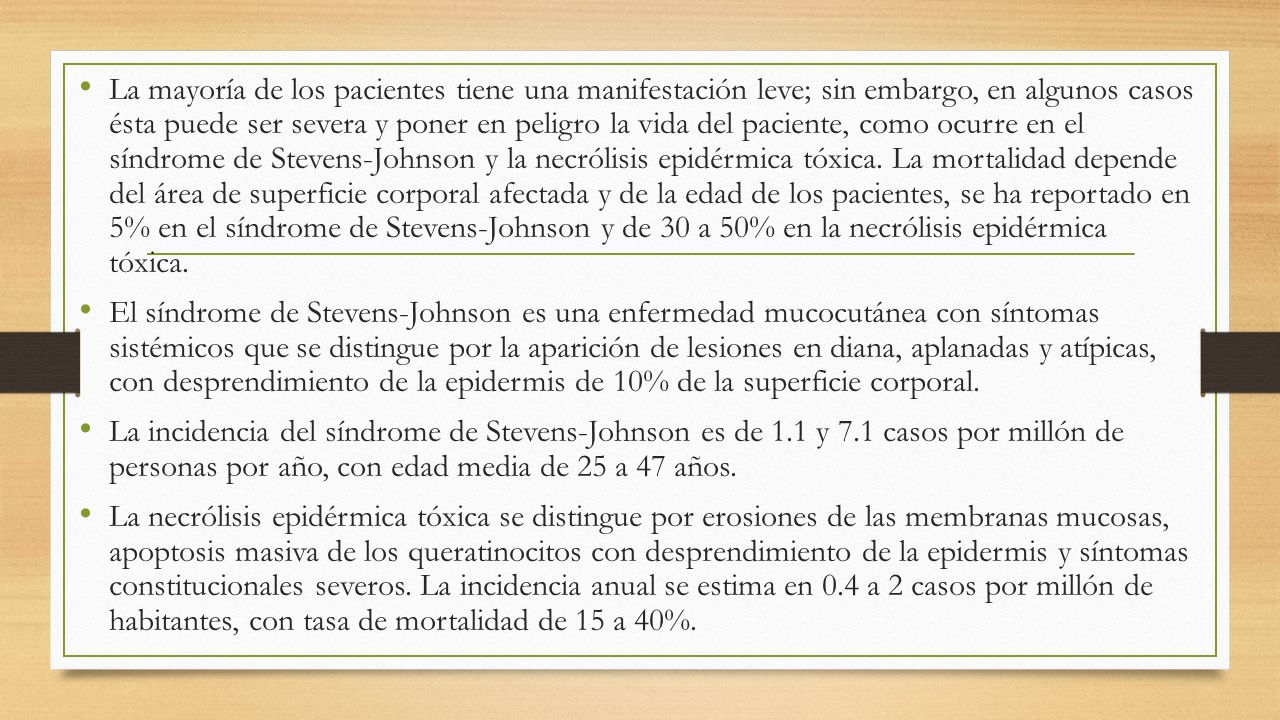 La mayoría de los pacientes tiene una manifestación leve; sin embargo, en algunos casos ésta puede ser severa y poner en peligro la vida del paciente, como ocurre en el síndrome de Stevens-Johnson y la necrólisis epidérmica tóxica. La mortalidad depende del área de superficie corporal afectada y de la edad de los pacientes, se ha reportado en 5% en el síndrome de Stevens-Johnson y de 30 a 50% en la necrólisis epidérmica tóxica.