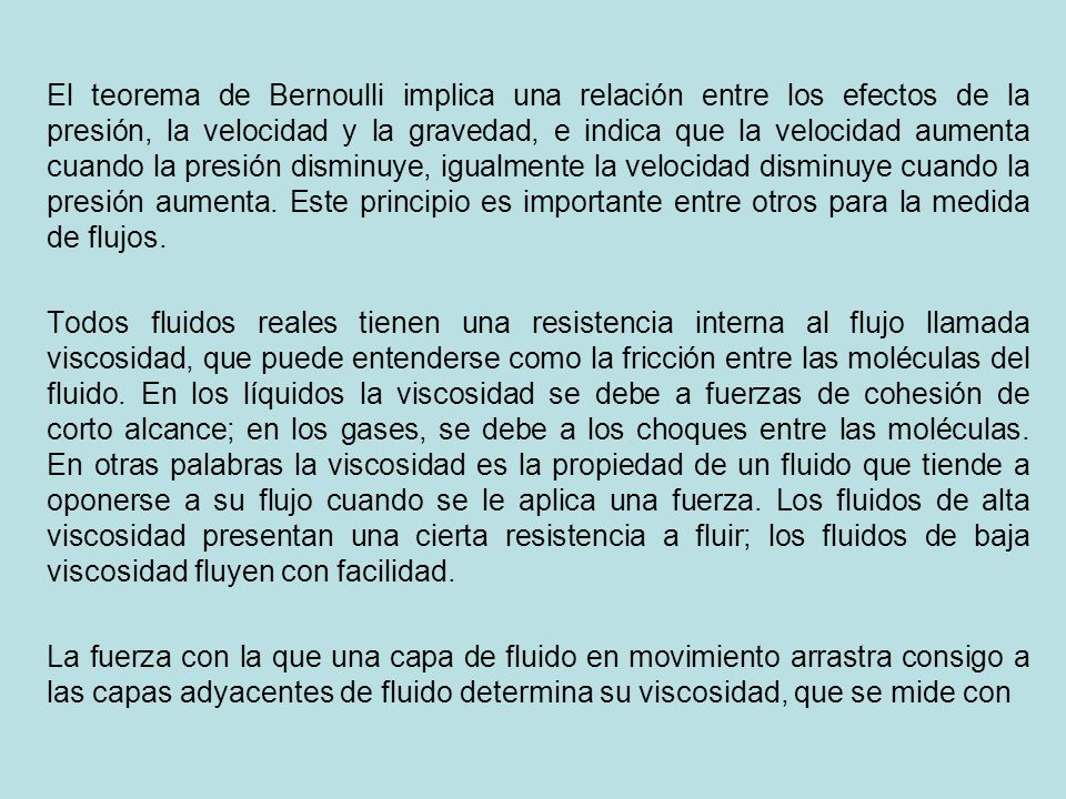 El teorema de Bernoulli implica una relación entre los efectos de la presión, la velocidad y la gravedad, e indica que la velocidad aumenta cuando la presión disminuye, igualmente la velocidad disminuye cuando la presión aumenta. Este principio es importante entre otros para la medida de flujos.