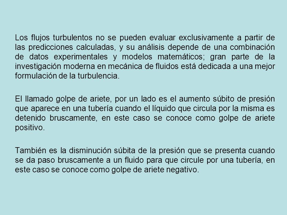 Los flujos turbulentos no se pueden evaluar exclusivamente a partir de las predicciones calculadas, y su análisis depende de una combinación de datos experimentales y modelos matemáticos; gran parte de la investigación moderna en mecánica de fluidos está dedicada a una mejor formulación de la turbulencia.