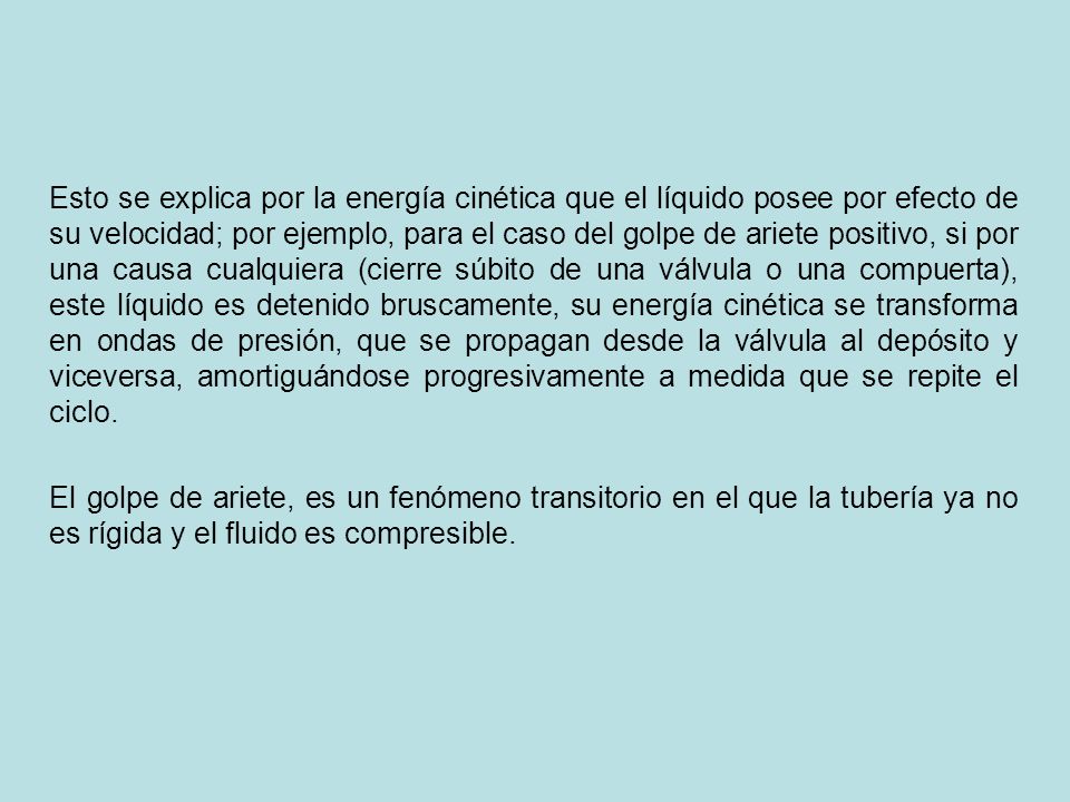 Esto se explica por la energía cinética que el líquido posee por efecto de su velocidad; por ejemplo, para el caso del golpe de ariete positivo, si por una causa cualquiera (cierre súbito de una válvula o una compuerta), este líquido es detenido bruscamente, su energía cinética se transforma en ondas de presión, que se propagan desde la válvula al depósito y viceversa, amortiguándose progresivamente a medida que se repite el ciclo.