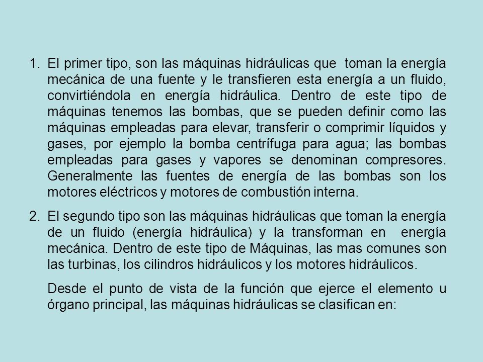 El primer tipo, son las máquinas hidráulicas que toman la energía mecánica de una fuente y le transfieren esta energía a un fluido, convirtiéndola en energía hidráulica. Dentro de este tipo de máquinas tenemos las bombas, que se pueden definir como las máquinas empleadas para elevar, transferir o comprimir líquidos y gases, por ejemplo la bomba centrífuga para agua; las bombas empleadas para gases y vapores se denominan compresores. Generalmente las fuentes de energía de las bombas son los motores eléctricos y motores de combustión interna.