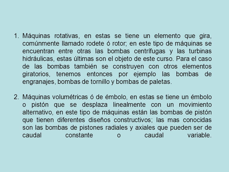 Máquinas rotativas, en estas se tiene un elemento que gira, comúnmente llamado rodete ó rotor; en este tipo de máquinas se encuentran entre otras las bombas centrífugas y las turbinas hidráulicas, estas últimas son el objeto de este curso. Para el caso de las bombas también se construyen con otros elementos giratorios, tenemos entonces por ejemplo las bombas de engranajes, bombas de tornillo y bombas de paletas.