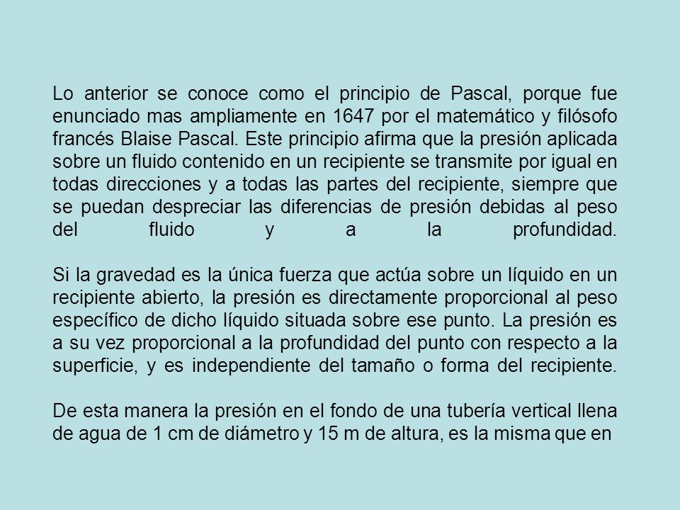 Lo anterior se conoce como el principio de Pascal, porque fue enunciado mas ampliamente en 1647 por el matemático y filósofo francés Blaise Pascal.