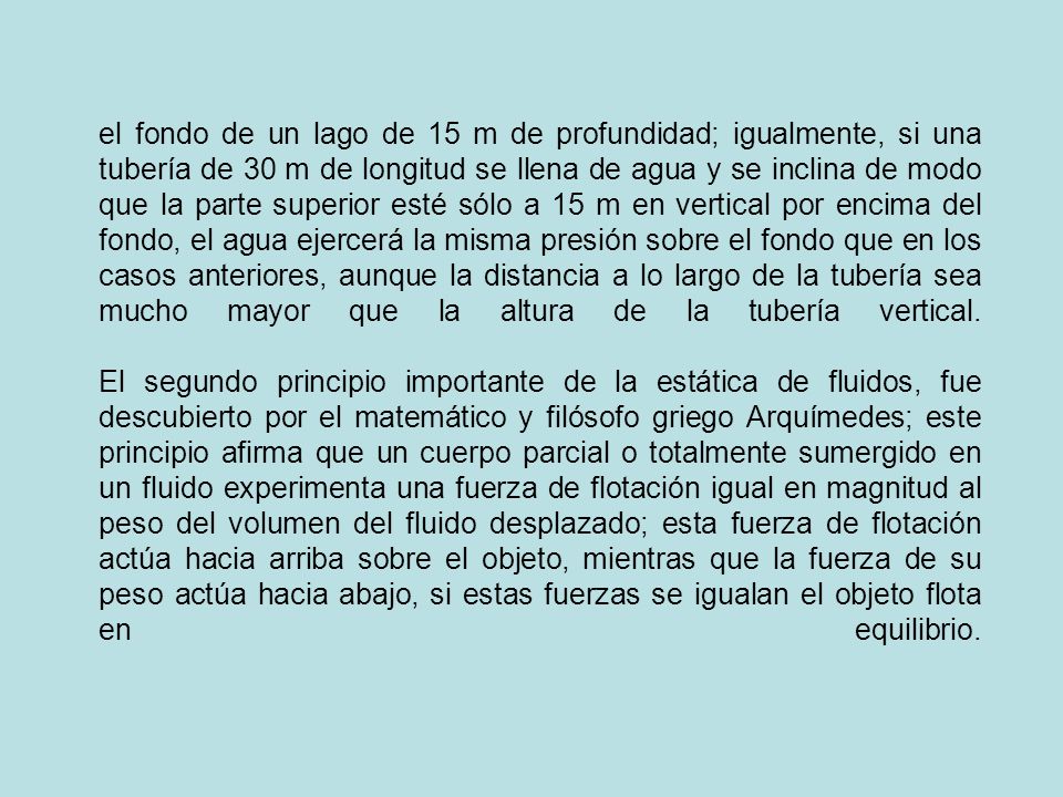 el fondo de un lago de 15 m de profundidad; igualmente, si una tubería de 30 m de longitud se llena de agua y se inclina de modo que la parte superior esté sólo a 15 m en vertical por encima del fondo, el agua ejercerá la misma presión sobre el fondo que en los casos anteriores, aunque la distancia a lo largo de la tubería sea mucho mayor que la altura de la tubería vertical.