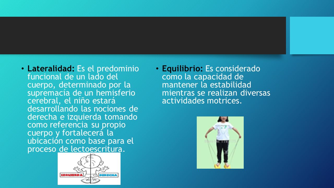 Lateralidad: Es el predominio funcional de un lado del cuerpo, determinado por la supremacía de un hemisferio cerebral, el niño estará desarrollando las nociones de derecha e izquierda tomando como referencia su propio cuerpo y fortalecerá la ubicación como base para el proceso de lectoescritura.
