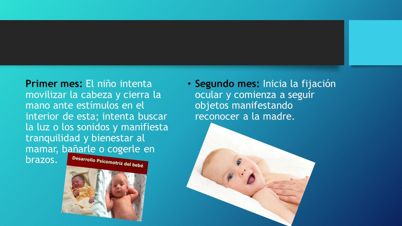 Primer mes: El niño intenta movilizar la cabeza y cierra la mano ante estímulos en el interior de esta; intenta buscar la luz o los sonidos y manifiesta tranquilidad y bienestar al mamar, bañarle o cogerle en brazos.