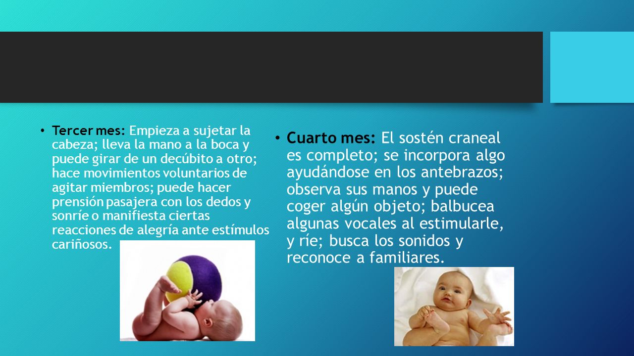 Tercer mes: Empieza a sujetar la cabeza; lleva la mano a la boca y puede girar de un decúbito a otro; hace movimientos voluntarios de agitar miembros; puede hacer prensión pasajera con los dedos y sonríe o manifiesta ciertas reacciones de alegría ante estímulos cariñosos.
