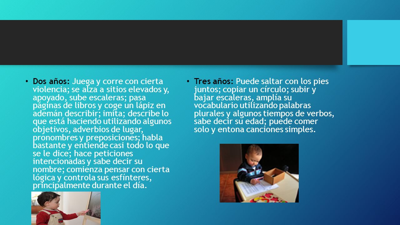 Dos años: Juega y corre con cierta violencia; se alza a sitios elevados y, apoyado, sube escaleras; pasa páginas de libros y coge un lápiz en ademán describir; imita; describe lo que está haciendo utilizando algunos objetivos, adverbios de lugar, pronombres y preposiciones; habla bastante y entiende casi todo lo que se le dice; hace peticiones intencionadas y sabe decir su nombre; comienza pensar con cierta lógica y controla sus esfínteres, principalmente durante el día.