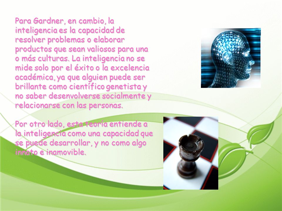 Para Gardner, en cambio, la inteligencia es la capacidad de resolver problemas o elaborar productos que sean valiosos para una o más culturas.