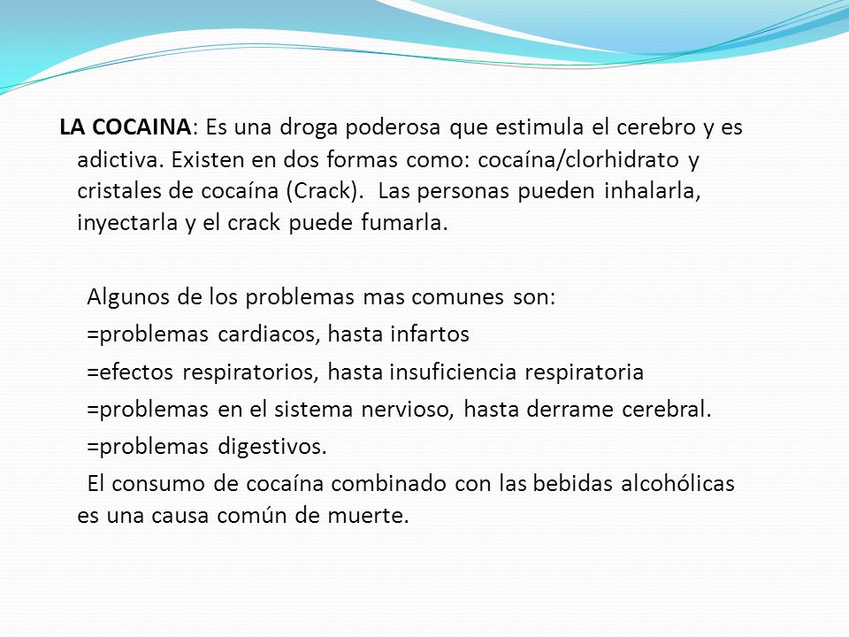 LA COCAINA: Es una droga poderosa que estimula el cerebro y es adictiva. Existen en dos formas como: cocaína/clorhidrato y cristales de cocaína (Crack). Las personas pueden inhalarla, inyectarla y el crack puede fumarla.