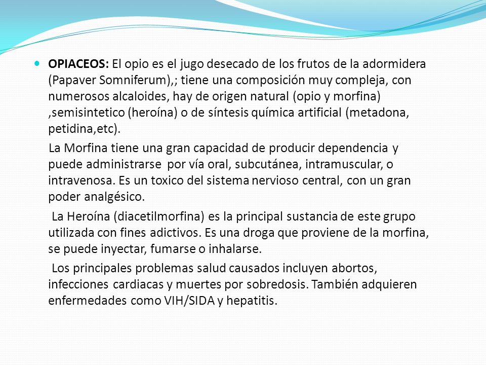 OPIACEOS: El opio es el jugo desecado de los frutos de la adormidera (Papaver Somniferum),; tiene una composición muy compleja, con numerosos alcaloides, hay de origen natural (opio y morfina) ,semisintetico (heroína) o de síntesis química artificial (metadona, petidina,etc).