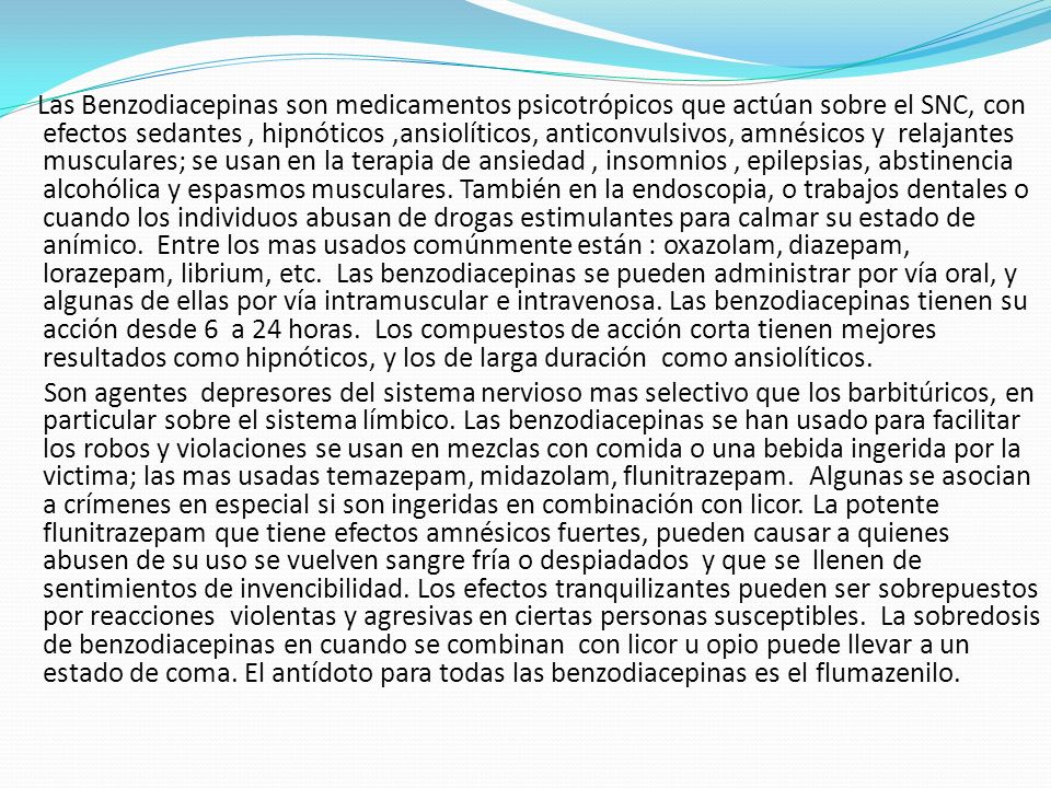 Las Benzodiacepinas son medicamentos psicotrópicos que actúan sobre el SNC, con efectos sedantes , hipnóticos ,ansiolíticos, anticonvulsivos, amnésicos y relajantes musculares; se usan en la terapia de ansiedad , insomnios , epilepsias, abstinencia alcohólica y espasmos musculares.