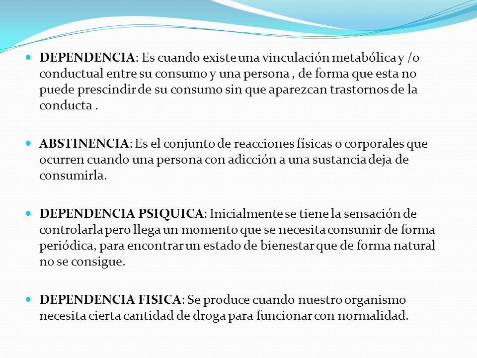 DEPENDENCIA: Es cuando existe una vinculación metabólica y /o conductual entre su consumo y una persona , de forma que esta no puede prescindir de su consumo sin que aparezcan trastornos de la conducta .