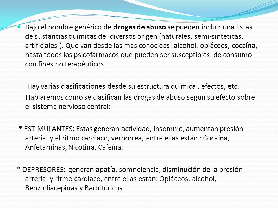 Bajo el nombre genérico de drogas de abuso se pueden incluir una listas de sustancias químicas de diversos origen (naturales, semi-sinteticas, artificiales ). Que van desde las mas conocidas: alcohol, opiáceos, cocaína, hasta todos los psicofármacos que pueden ser susceptibles de consumo con fines no terapéuticos.