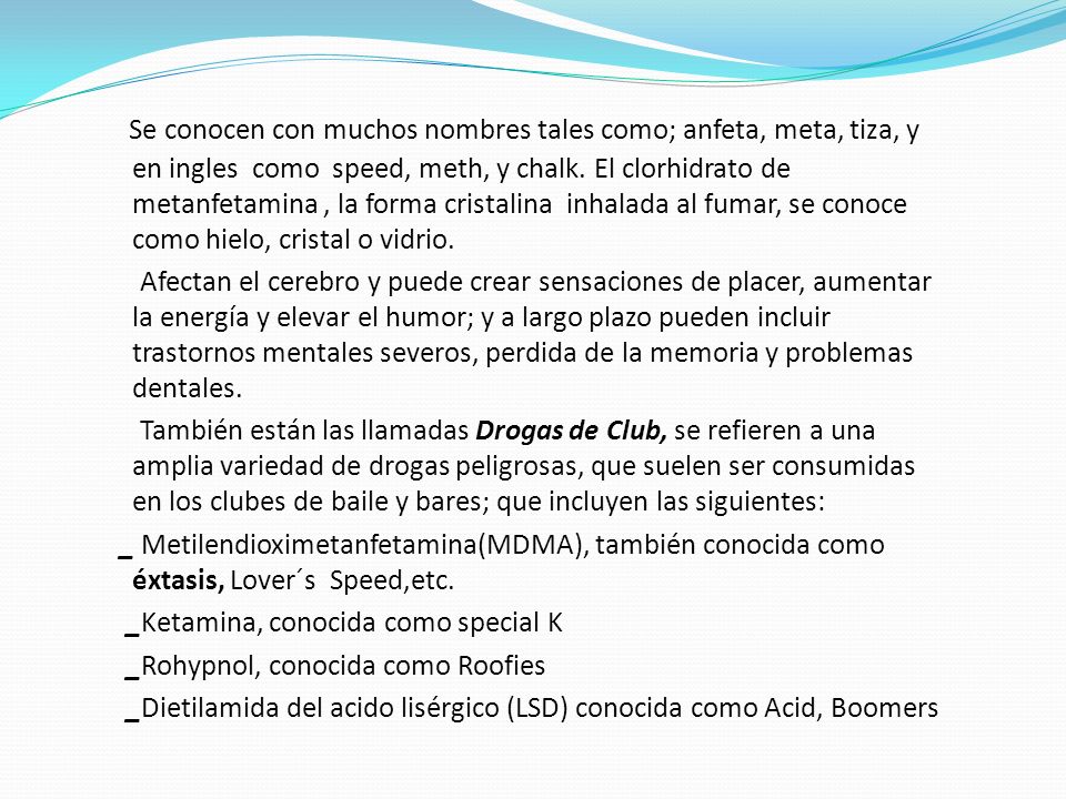 Se conocen con muchos nombres tales como; anfeta, meta, tiza, y en ingles como speed, meth, y chalk. El clorhidrato de metanfetamina , la forma cristalina inhalada al fumar, se conoce como hielo, cristal o vidrio.