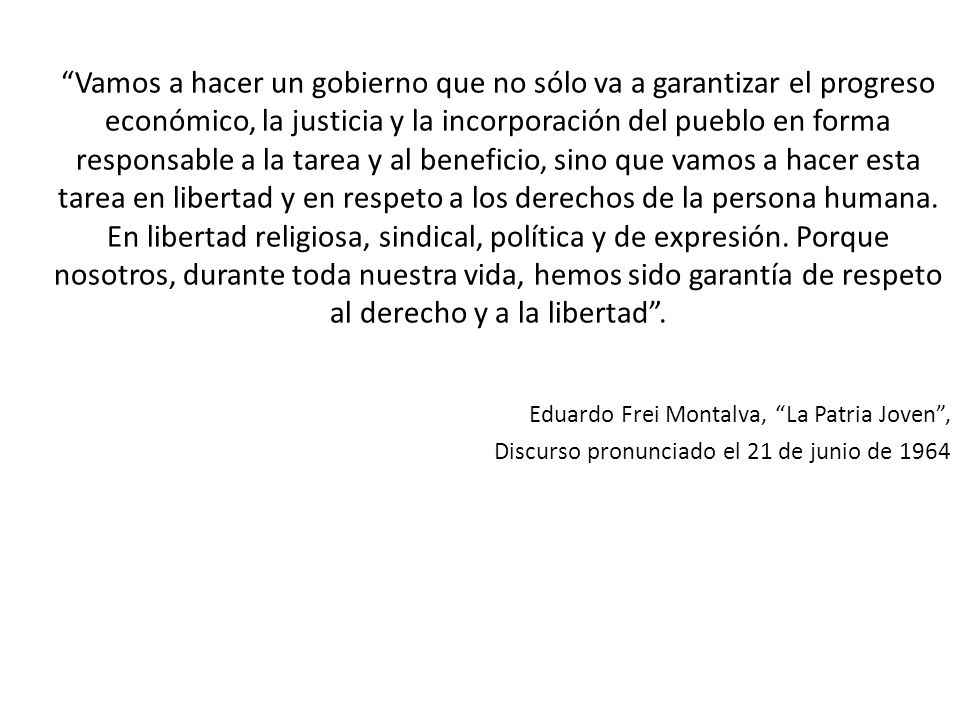 Vamos a hacer un gobierno que no sólo va a garantizar el progreso económico, la justicia y la incorporación del pueblo en forma responsable a la tarea y al beneficio, sino que vamos a hacer esta tarea en libertad y en respeto a los derechos de la persona humana. En libertad religiosa, sindical, política y de expresión. Porque nosotros, durante toda nuestra vida, hemos sido garantía de respeto al derecho y a la libertad .
