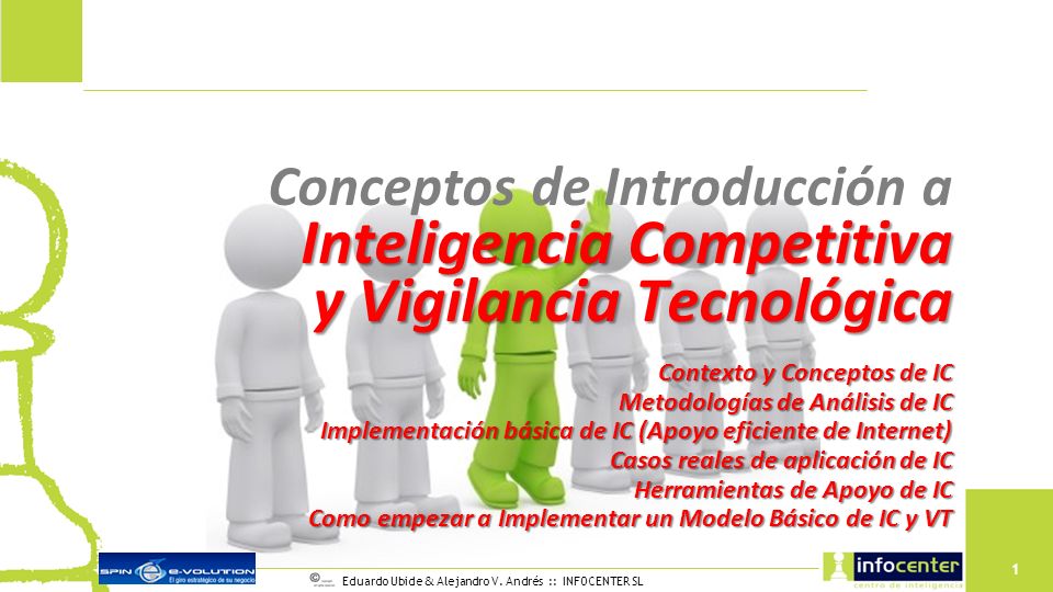 Conceptos de Introducción a Inteligencia Competitiva y Vigilancia Tecnológica Contexto y Conceptos de IC Metodologías de Análisis de IC Implementación básica de IC (Apoyo eficiente de Internet) Casos reales de aplicación de IC Herramientas de Apoyo de IC Como empezar a Implementar un Modelo Básico de IC y VT