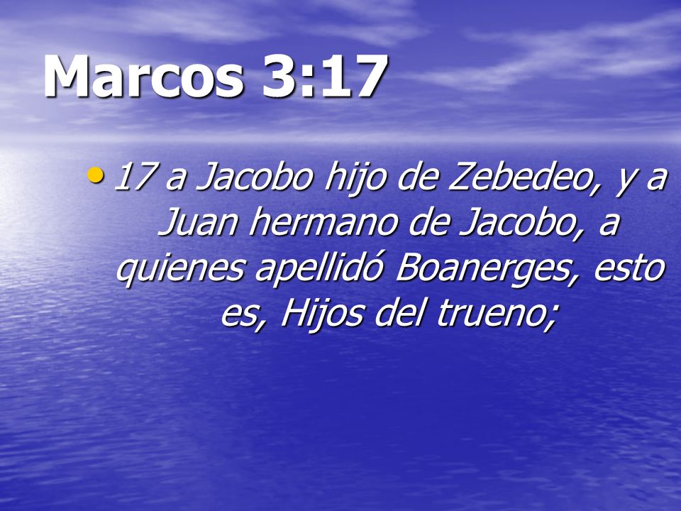 Marcos 3:17 17 a Jacobo hijo de Zebedeo, y a Juan hermano de Jacobo, a quienes apellidó Boanerges, esto es, Hijos del trueno;