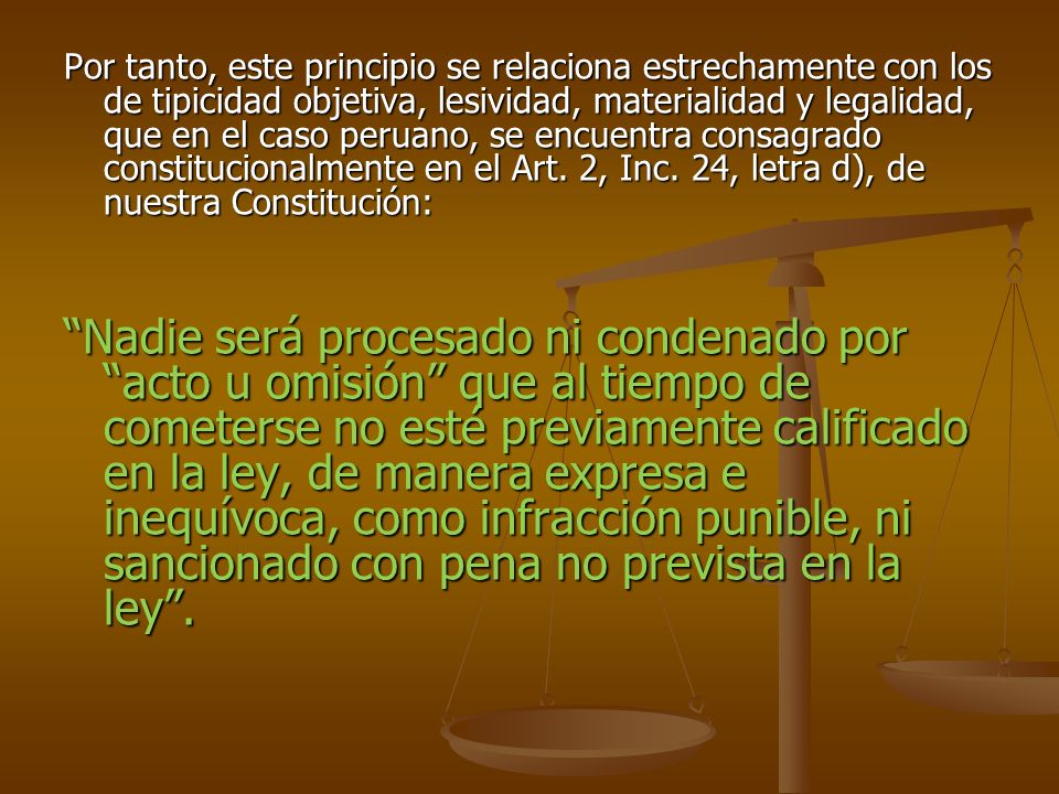 Por tanto, este principio se relaciona estrechamente con los de tipicidad objetiva, lesividad, materialidad y legalidad, que en el caso peruano, se encuentra consagrado constitucionalmente en el Art. 2, Inc. 24, letra d), de nuestra Constitución: