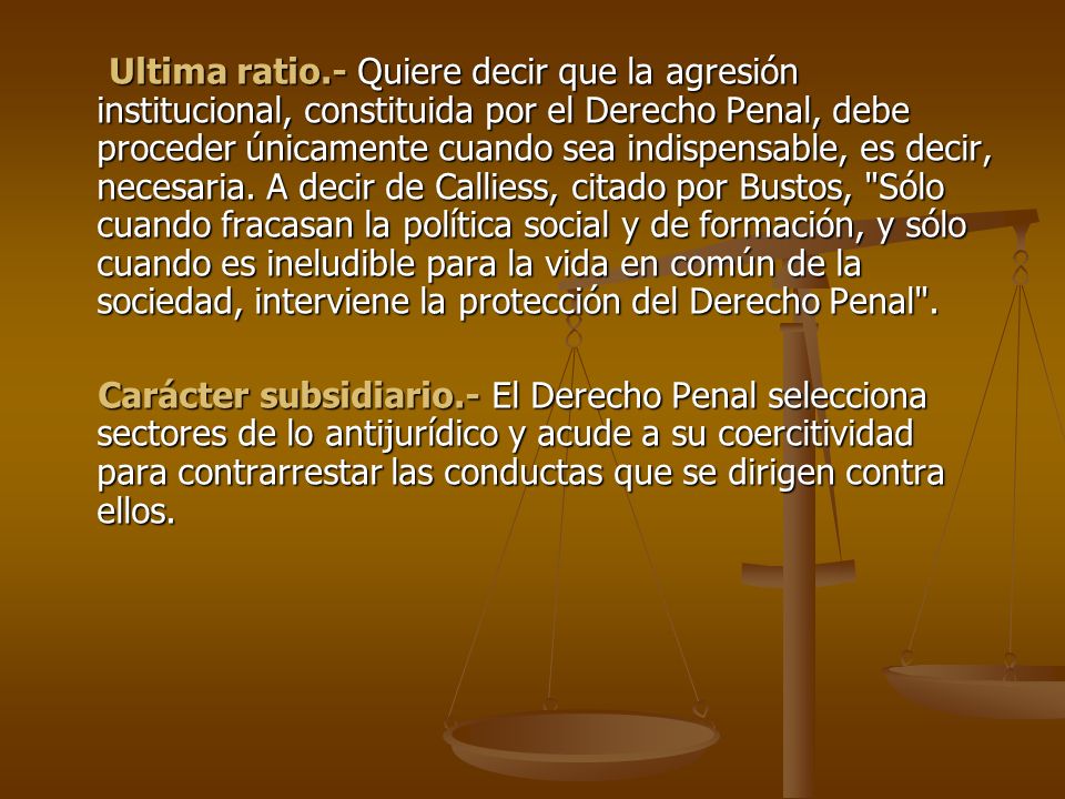 Ultima ratio.- Quiere decir que la agresión institucional, constituida por el Derecho Penal, debe proceder únicamente cuando sea indispensable, es decir, necesaria. A decir de Calliess, citado por Bustos, Sólo cuando fracasan la política social y de formación, y sólo cuando es ineludible para la vida en común de la sociedad, interviene la protección del Derecho Penal .
