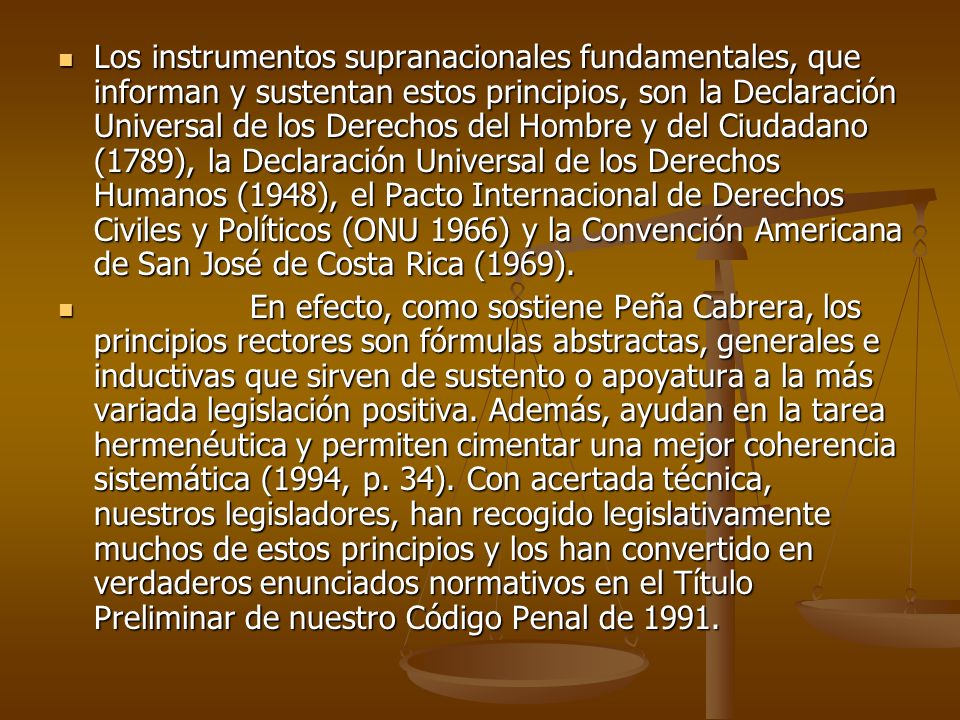 Los instrumentos supranacionales fundamentales, que informan y sustentan estos principios, son la Declaración Universal de los Derechos del Hombre y del Ciudadano (1789), la Declaración Universal de los Derechos Humanos (1948), el Pacto Internacional de Derechos Civiles y Políticos (ONU 1966) y la Convención Americana de San José de Costa Rica (1969).