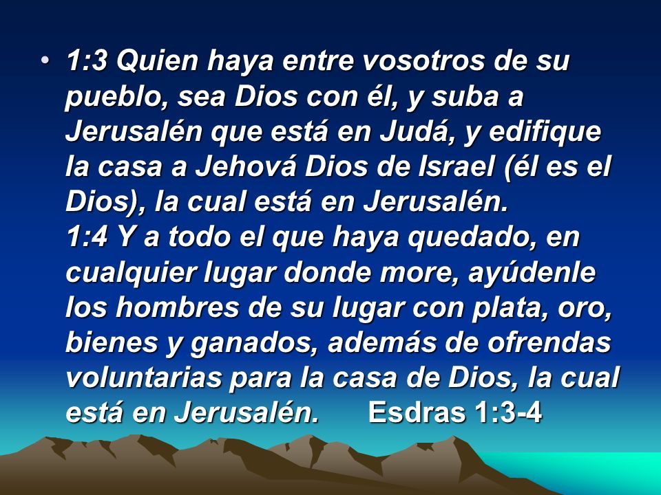1:3 Quien haya entre vosotros de su pueblo, sea Dios con él, y suba a Jerusalén que está en Judá, y edifique la casa a Jehová Dios de Israel (él es el Dios), la cual está en Jerusalén. 1:4 Y a todo el que haya quedado, en cualquier lugar donde more, ayúdenle los hombres de su lugar con plata, oro, bienes y ganados, además de ofrendas voluntarias para la casa de Dios, la cual está en Jerusalén. Esdras 1:3-4