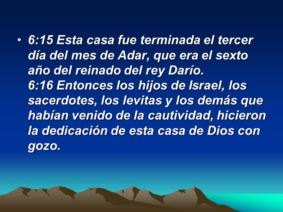 6:15 Esta casa fue terminada el tercer día del mes de Adar, que era el sexto año del reinado del rey Darío. 6:16 Entonces los hijos de Israel, los sacerdotes, los levitas y los demás que habían venido de la cautividad, hicieron la dedicación de esta casa de Dios con gozo.