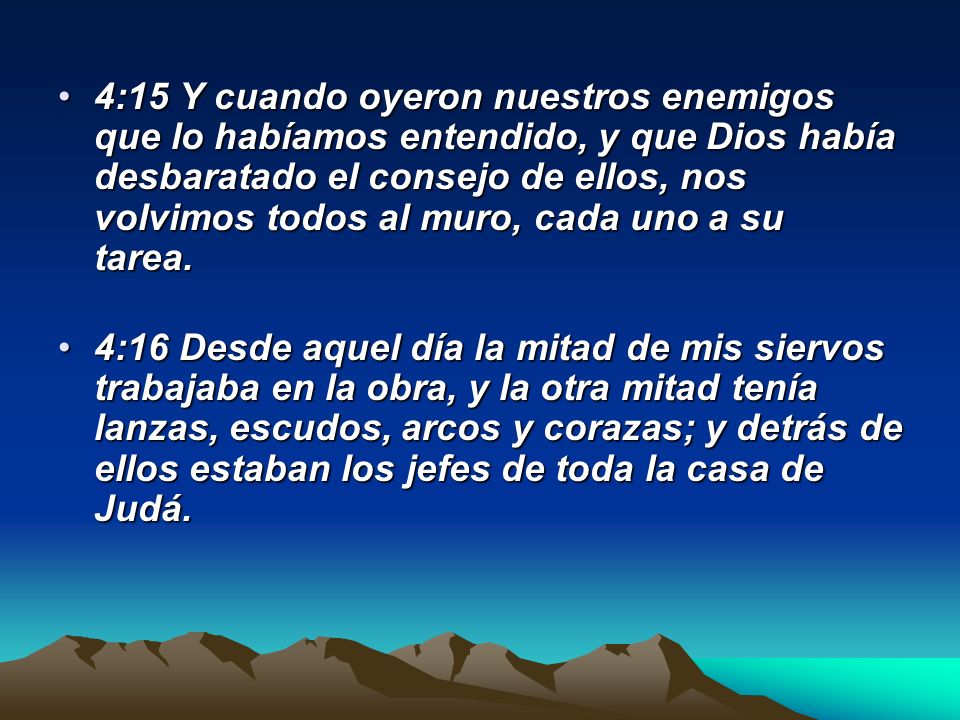 4:15 Y cuando oyeron nuestros enemigos que lo habíamos entendido, y que Dios había desbaratado el consejo de ellos, nos volvimos todos al muro, cada uno a su tarea.
