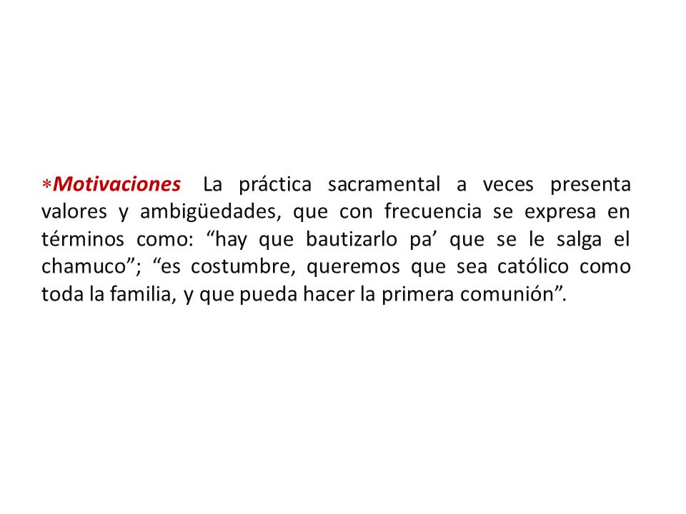 Motivaciones: La práctica sacramental a veces presenta valores y ambigüedades, que con frecuencia se expresa en términos como: hay que bautizarlo pa’ que se le salga el chamuco ; es costumbre, queremos que sea católico como toda la familia, y que pueda hacer la primera comunión .