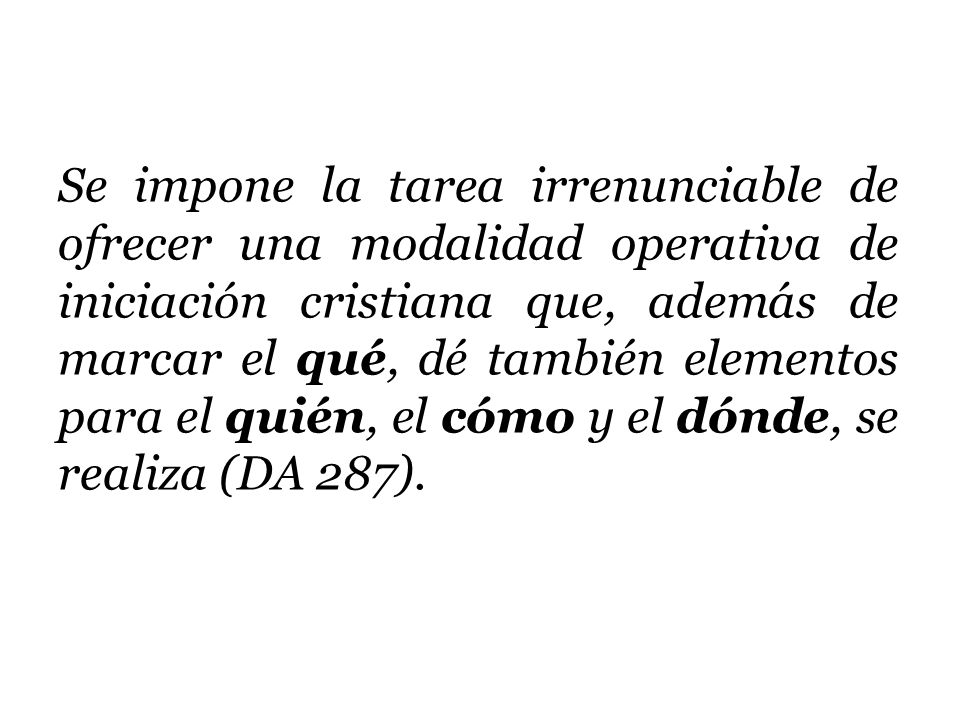 Se impone la tarea irrenunciable de ofrecer una modalidad operativa de iniciación cristiana que, además de marcar el qué, dé también elementos para el quién, el cómo y el dónde, se realiza (DA 287).