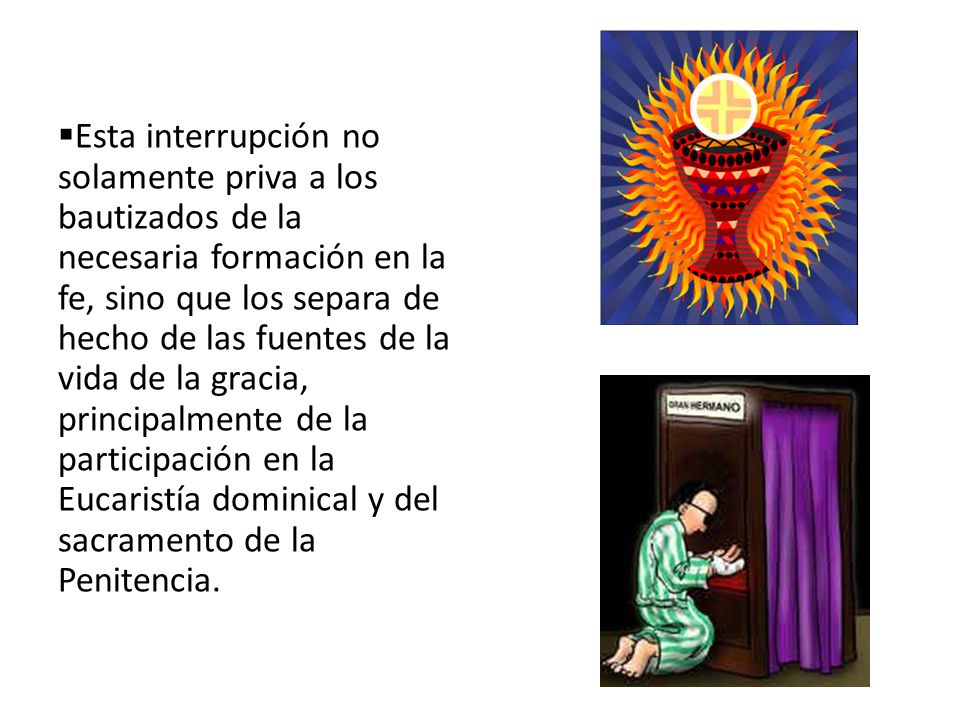 Esta interrupción no solamente priva a los bautizados de la necesaria formación en la fe, sino que los separa de hecho de las fuentes de la vida de la gracia, principalmente de la participación en la Eucaristía dominical y del sacramento de la Penitencia.