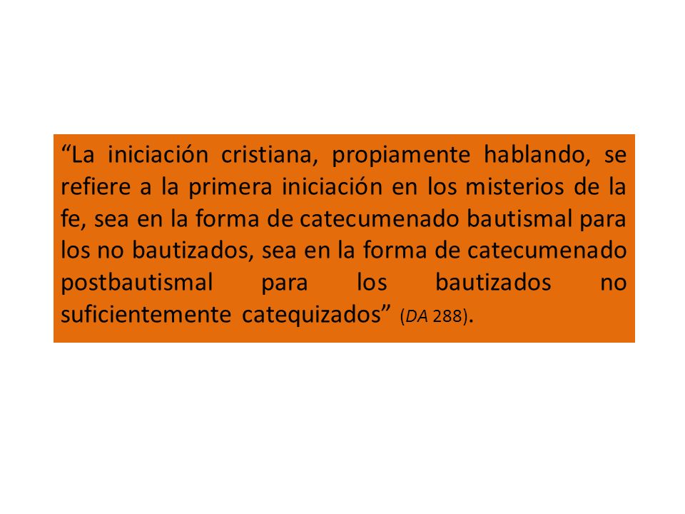 La iniciación cristiana, propiamente hablando, se refiere a la primera iniciación en los misterios de la fe, sea en la forma de catecumenado bautismal para los no bautizados, sea en la forma de catecumenado postbautismal para los bautizados no suficientemente catequizados (DA 288).