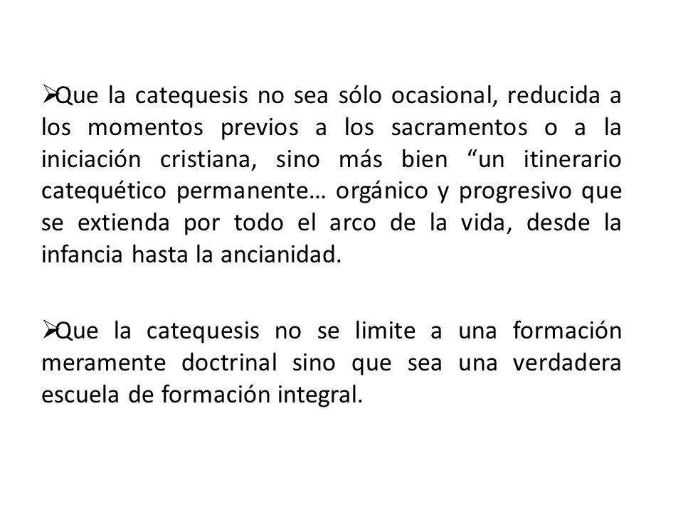 Que la catequesis no sea sólo ocasional, reducida a los momentos previos a los sacramentos o a la iniciación cristiana, sino más bien un itinerario catequético permanente… orgánico y progresivo que se extienda por todo el arco de la vida, desde la infancia hasta la ancianidad.