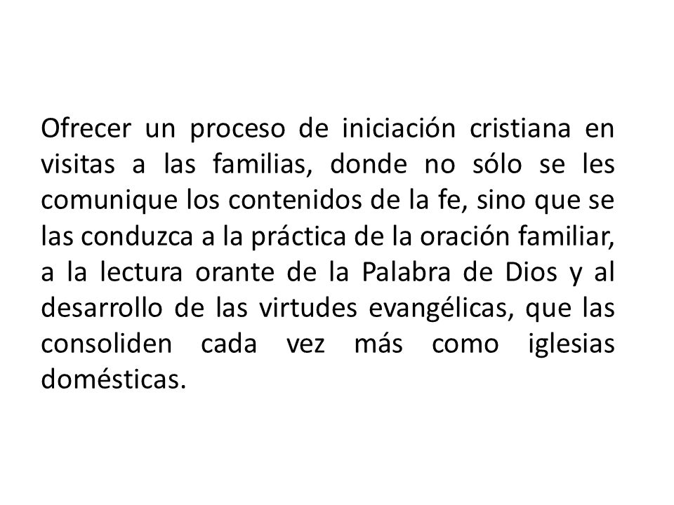 Ofrecer un proceso de iniciación cristiana en visitas a las familias, donde no sólo se les comunique los contenidos de la fe, sino que se las conduzca a la práctica de la oración familiar, a la lectura orante de la Palabra de Dios y al desarrollo de las virtudes evangélicas, que las consoliden cada vez más como iglesias domésticas.