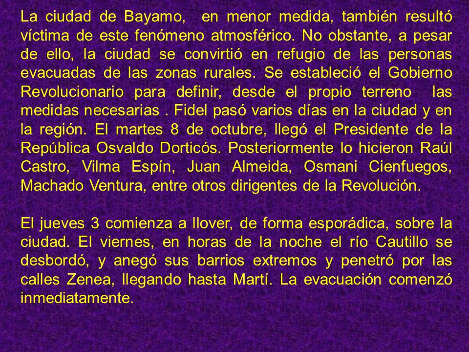 La ciudad de Bayamo, en menor medida, también resultó víctima de este fenómeno atmosférico. No obstante, a pesar de ello, la ciudad se convirtió en refugio de las personas evacuadas de las zonas rurales. Se estableció el Gobierno Revolucionario para definir, desde el propio terreno las medidas necesarias . Fidel pasó varios días en la ciudad y en la región. El martes 8 de octubre, llegó el Presidente de la República Osvaldo Dorticós. Posteriormente lo hicieron Raúl Castro, Vilma Espín, Juan Almeida, Osmani Cienfuegos, Machado Ventura, entre otros dirigentes de la Revolución.