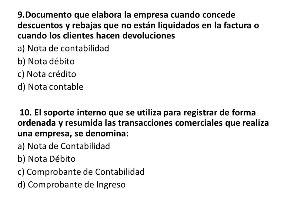 9.Documento que elabora la empresa cuando concede descuentos y rebajas que no están liquidados en la factura o cuando los clientes hacen devoluciones a) Nota de contabilidad b) Nota débito c) Nota crédito d) Nota contable 10.