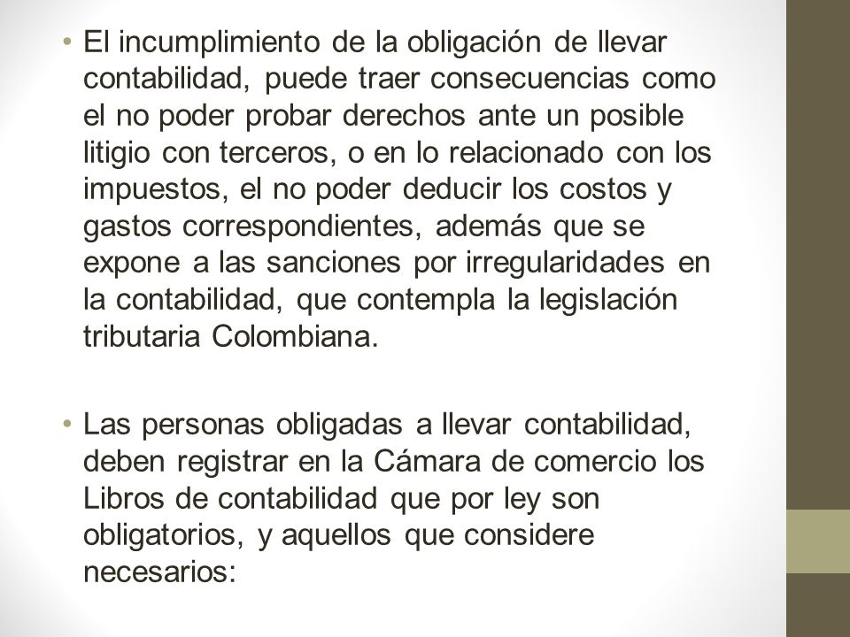 El incumplimiento de la obligación de llevar contabilidad, puede traer consecuencias como el no poder probar derechos ante un posible litigio con terceros, o en lo relacionado con los impuestos, el no poder deducir los costos y gastos correspondientes, además que se expone a las sanciones por irregularidades en la contabilidad, que contempla la legislación tributaria Colombiana.