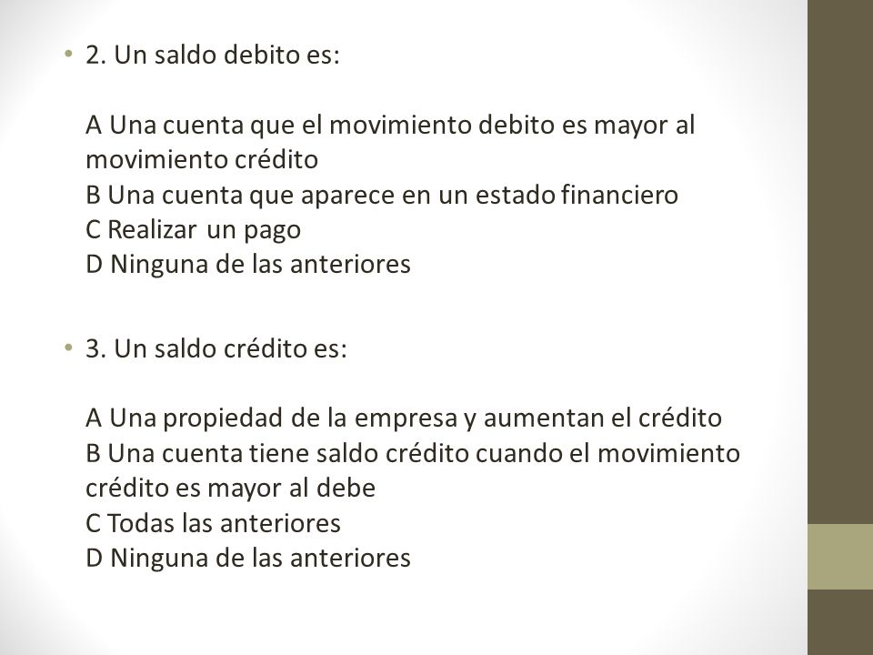 2. Un saldo debito es: A Una cuenta que el movimiento debito es mayor al movimiento crédito B Una cuenta que aparece en un estado financiero C Realizar un pago D Ninguna de las anteriores