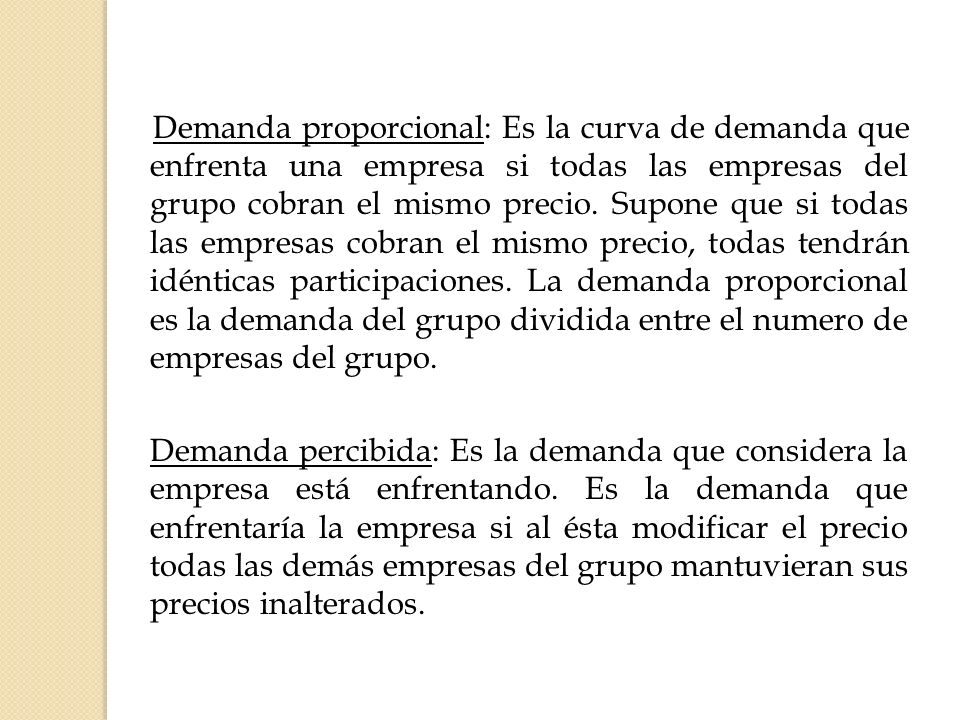 Demanda proporcional: Es la curva de demanda que enfrenta una empresa si todas las empresas del grupo cobran el mismo precio. Supone que si todas las empresas cobran el mismo precio, todas tendrán idénticas participaciones. La demanda proporcional es la demanda del grupo dividida entre el numero de empresas del grupo.